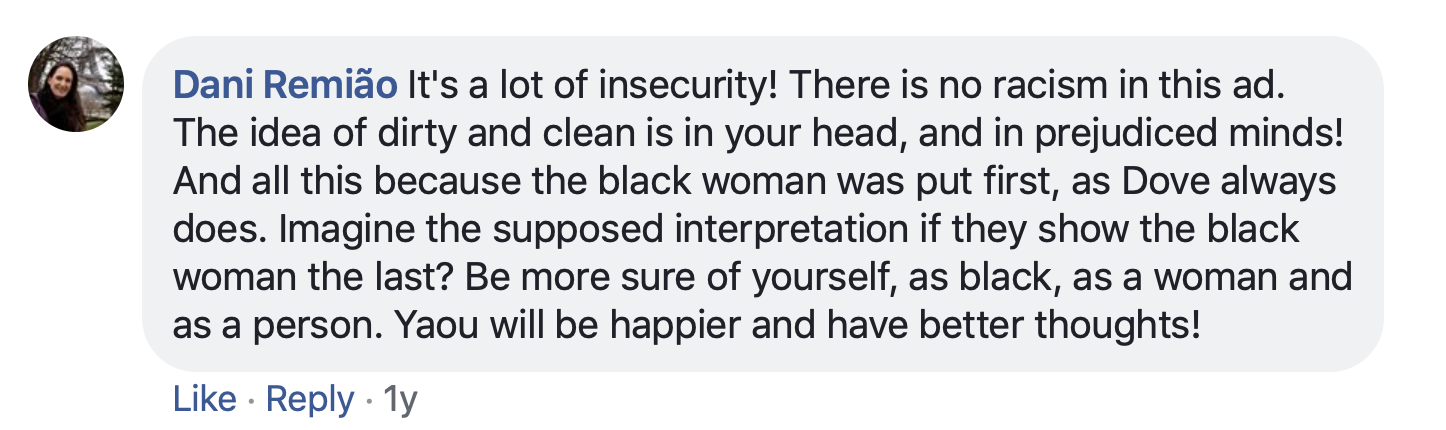 Facebook post by Dani Remiao: It's a lot of insecurity! There is no racism in this ad. The idea of dirty and clean is in your head, and in prejudiced minds! And all this because the black woman was put first, as Dove always does. Imagine the supposed interpretation if they show the black woman the last? Be more sure of yourself, as black, as a woman and as a person. You will be happier and have better thoughts!